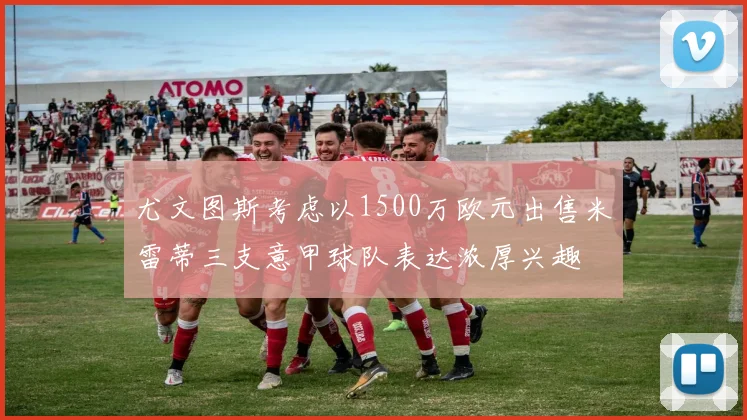 尤文图斯考虑以1500万欧元出售米雷蒂三支意甲球队表达浓厚兴趣