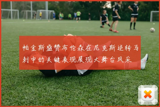 帕金斯盛赞布伦森在尼克斯逆转马刺中的关键表现展现大舞台风采