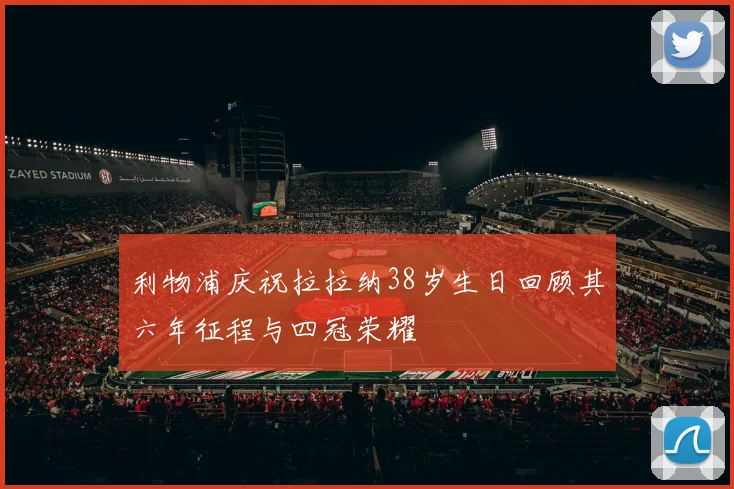 利物浦庆祝拉拉纳38岁生日回顾其六年征程与四冠荣耀